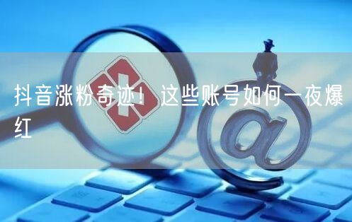 抖音涨粉奇迹！这些账号如何一夜爆红