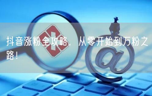 抖音涨粉全攻略，从零开始到万粉之路！